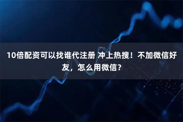 10倍配资可以找谁代注册 冲上热搜！不加微信好友，怎么用微信？